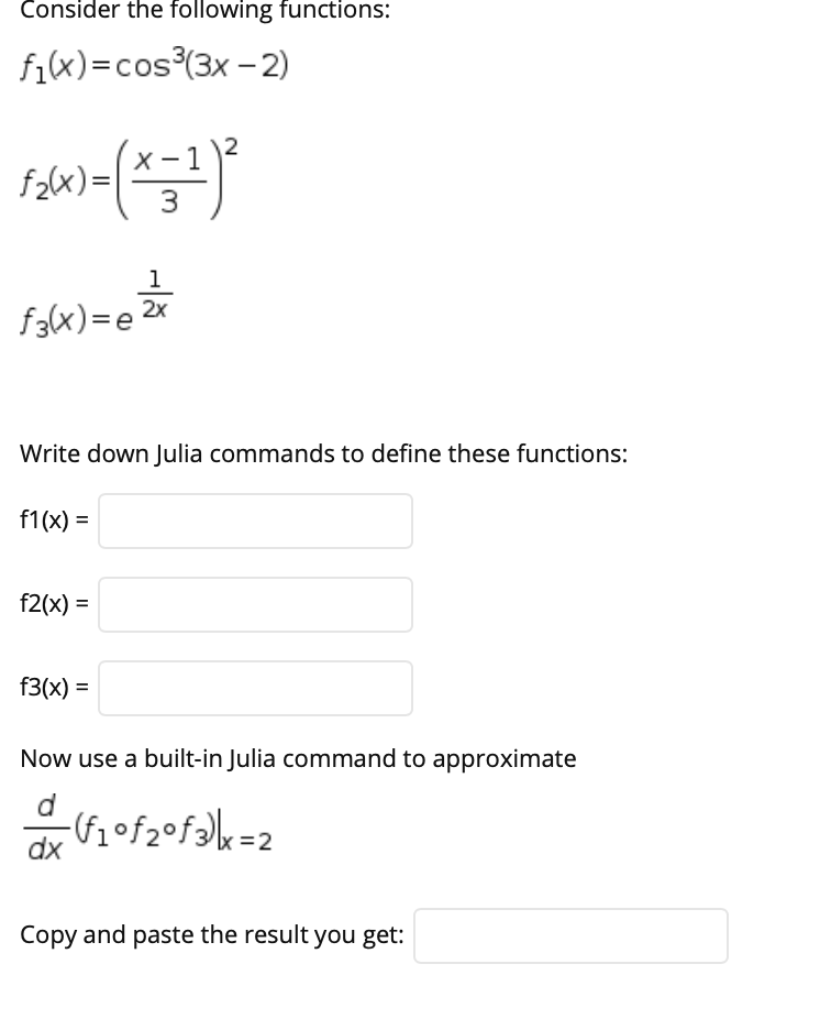 Consider the following functions:
fix)=cos³(3x - 2)
f2(x)=[
3
1
f3(x)=e
Write down Julia commands to define these functions:
f1(x) =
f2(x) =
f3(x) =
Now use a built-in Julia command to approximate
d
-(fof2•fak=2
dx
Copy and paste the result you get:
