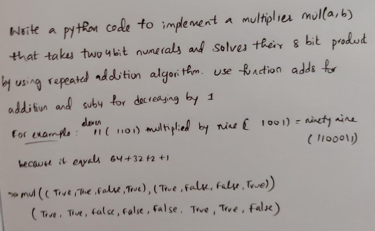 Woite a
py thon code to implement a
multiplies mulla, 6)
that takes two 4 bit numerals and solves their 8 bit produd
by using repeated addition algori thm. use fontion adds for
addition and suby for decreaging by 1
dever
For enample:n( 101) multiplied by nine { 1001) = ninety aine
( l10001)
%3D
because it eyals 64+32 t2 t1
mul (( Trve Tue ,False, True), ( True , false, False , True))
( Tive, Tve, false, False, False, Trve , Teve , False)
