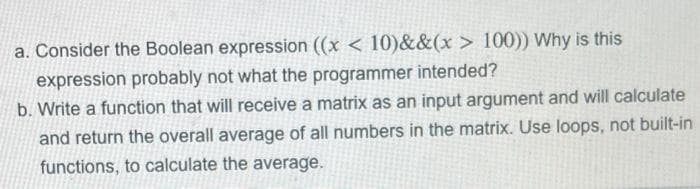 a. Consider the Boolean expression ((x < 10)&&(x > 100)) Why is this
expression probably not what the programmer intended?
b. Write a function that will receive a matrix as an input argument and will calculate
and return the overall average of all numbers in the matrix. Use loops, not built-in
functions, to calculate the average.
