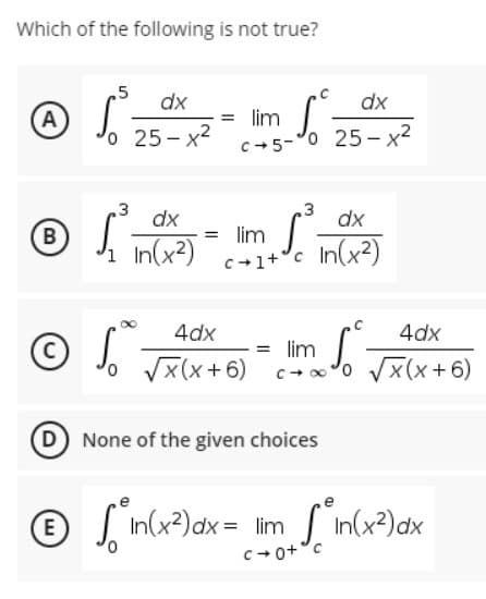 Which of the following is not true?
,5
dx
dx
Ⓒ √₁² 25²x x² = llm - √ ² 25²-x2²
A
o
c+5-0
3
3
ⒸS² -
dx
dx
So In (x²)
=
B
lim S
³1 In(x²)
c+1+
4dx
4dx
© √ √(x + 6) = m √ √(x+6)
lim
D) None of the given choices
E
√ in(x²) dx = lim_sin(x²) dx
