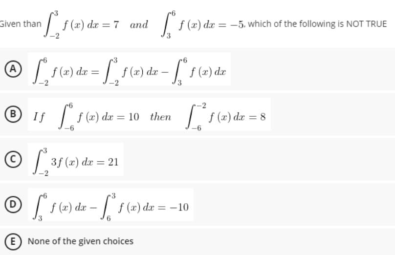 Given than
•[²₁f (2) de = 7
and
f (a) da = -5, which of the following is NOT TRUE
6
® [₂ f(x) dx = [₂ f(x) dx - [² 160)
A
f (x) dx
B
If for
[ f (x) dx = 10 then [₁² f (x) dx = 8
-6
ⒸL 3f (
3f (x) dx = 21
3
© [ 1 (2) de - ²1 (2) de = -10
f
6
E) None of the given choices