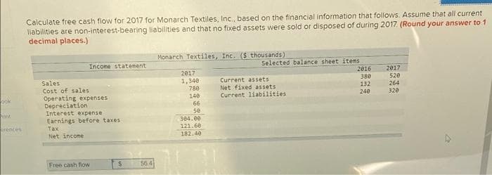 Calculate free cash flow for 2017 for Monarch Textiles, Inc., based on the financial information that follows. Assume that all current
liabilities are non-interest-bearing liabilities and that no fixed assets were sold or disposed of during 2017. (Round your answer to 1
decimal places.)
Monarch Textiles, Inc. ($ thousands)
Incone statement
Selected balance sheet items
2017
2016
380
2017
Sales
1,340
780
140
Current assets
Net fixed assets
Current liabilities
520
264
Cost of sales
Operating expenses
Depreciation
Interest expense
132
240
320
ook
66
runt
se
Earnings before taxes
Tax
Net income
304.e0
121.60
erences
182.40
Free cash flow
56 4
