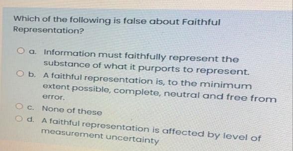 Which of the following is false about Faithful
Representation?
O a. Information must faithfully represent the
substance of what it purports to represent.
O b. A faithful representation is, to the minimum
extent possible, complete, neutral and free from
error.
O c. None of these
O d. A faithful representation is affected by level of
measurement uncertainty

