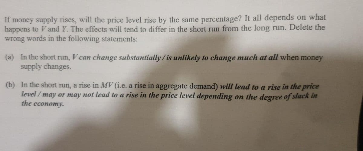 If money supply rises, will the price level rise by the same percentage? It all depends on what
happens to V and Y. The effects will tend to differ in the short run from the long run. Delete the
wrong words in the following statements:
(a) In the short run, V can change substantially / is unlikely to change much at all when money
supply changes.
(b) In the short run, a rise in MV (i.e. a rise in aggregate demand) will lead to a rise in the price
level / may or may not lead to a rise in the price level depending on the degree of slack in
the economy.
