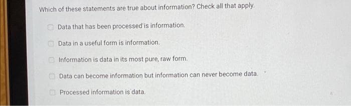Which of these statements are true about information? Check all that apply.
O Data that has been processed'is information.
Data in a useful form is information.
O Information is data in its most pure, raw form.
O Data can become information but information can never become data.
O Processed information is data.
