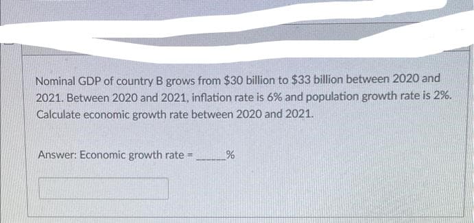 Nominal GDP of country B grows from $30 billion to $33 billion between 2020 and
2021. Between 2020 and 2021, inflation rate is 6% and population growth rate is 2%.
Calculate economic growth rate between 2020 and 2021.
Answer: Economic growth rate =
