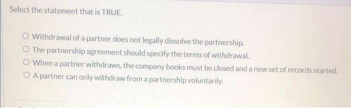 Select the statement that is TRUE.
O Withdrawal of a partner does not legally dissolve the partnership.
O The partnership agreement should specify the terms of withdrawal.
O When a partner withdraws, the company books must be closed and a new set of records started.
O A partner can only withdraw from a partnership voluntarily.
