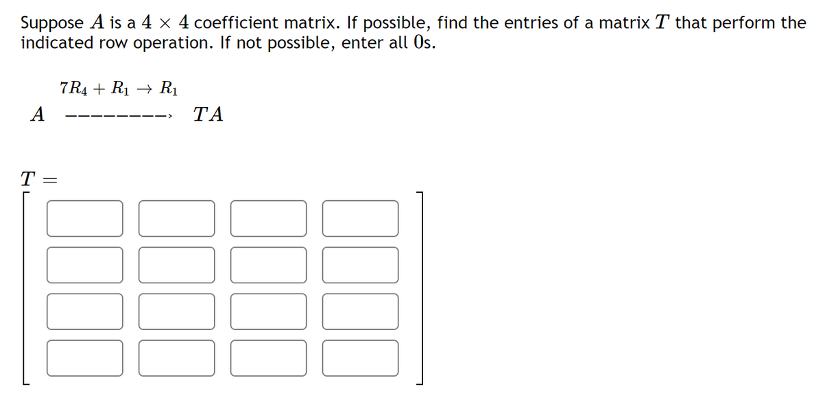 Suppose A is a 4 x 4 coefficient matrix. If possible, find the entries of a matrix T that perform the
indicated row operation. If not possible, enter all Os.
7 R4 + R1 → R1
A
ТА
T
00
