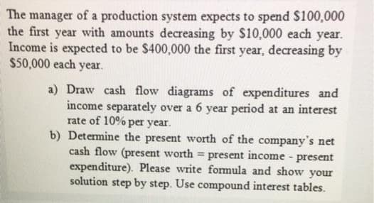 The manager of a production system expects to spend $100,000
the first year with amounts decreasing by $10,000 each year.
Income is expected to be $400,000 the first year, decreasing by
$50,000 each year.
a) Draw cash flow diagrams of expenditures and
income separately over a 6 year period at an interest
rate of 10% per year.
b) Determine the present worth of the company's net
cash flow (present worth = present income - present
expenditure). Please write fomula and show your
solution step by step. Use compound interest tables.
%3D
