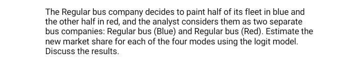 The Regular bus company decides to paint half of its fleet in blue and
the other half in red, and the analyst considers them as two separate
bus companies: Regular bus (Blue) and Regular bus (Red). Estimate the
new market share for each of the four modes using the logit model.
Discuss the results.

