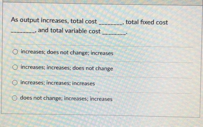 As output increases, total cost
total fixed cost
and total variable cost
O. increases; does not change; increases
O increases; increases; does not change
O increases; increases; increases
O does not change; increases; increases
