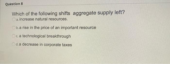 Question 8
Which of the following shifts aggregate supply left?
a. increase natural resources.
Ob.a rise in the price of an important resource
Oca technological breakthrough
d. a decrease in corporate taxes
