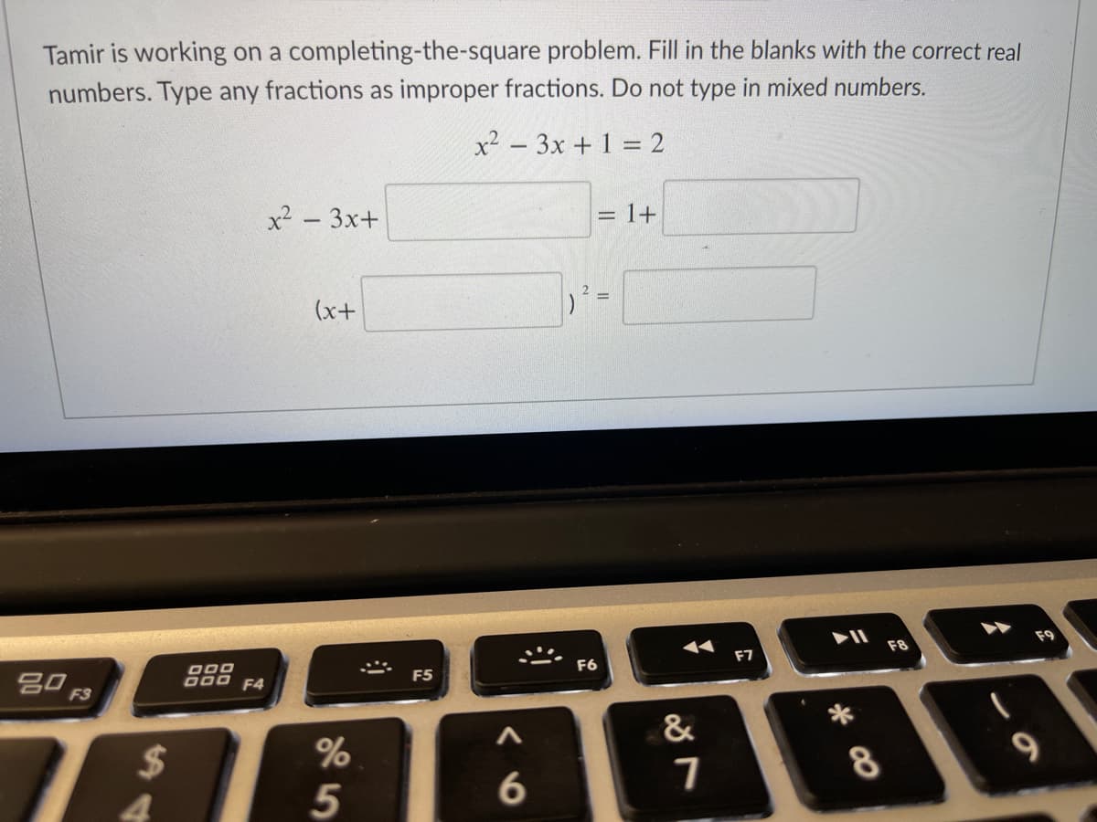 Tamir is working on a completing-the-square problem. Fill in the blanks with the correct real
numbers. Type any fractions as improper fractions. Do not type in mixed numbers.
x² - 3x + 1 = 2
x2 - 3x+
= 1+
(x+
F8
F7
000
D00 F4
F6
F5
&
$
4.
* CO
