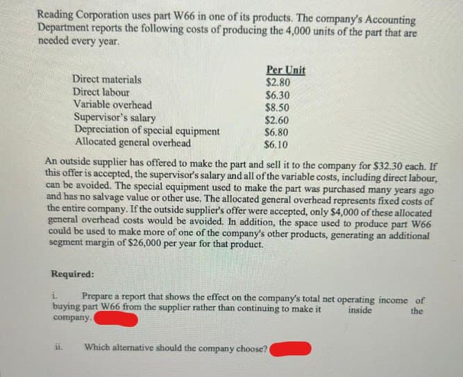 Reading Corporation uses part W66 in one of its products. The company's Accounting
Department reports the following costs of producing the 4,000 units of the part that are
needed every year.
Direct materials
Direct labour
Variable overhead
Supervisor's salary
Depreciation of special equipment
Allocated general overhead
Required:
ii.
Per Unit
$2.80
An outside supplier has offered to make the part and sell it to the company for $32.30 each. If
this offer is accepted, the supervisor's salary and all of the variable costs, including direct labour,
can be avoided. The special equipment used to make the part was purchased many years ago
and has no salvage value or other use. The allocated general overhead represents fixed costs of
the entire company. If the outside supplier's offer were accepted, only $4,000 of these allocated
general overhead costs would be avoided. In addition, the space used to produce part W66
could be used to make more of one of the company's other products, generating an additional
segment margin of $26,000 per year for that product.
$6.30
$8.50
$2.60
$6.80
$6.10
i.
Prepare a report that shows the effect on the company's total net operating income of
buying part W66 from the supplier rather than continuing to make it inside
company.i
the
Which alternative should the company choose? (