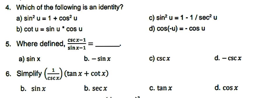 4. Which of the following is an identity?
a) sin? u = 1 + cos? u
c) sin? u = 1 - 1/ sec? u
b) cot u = sin u * cos u
d) cos(-u) = - cos u
cscx-1
5. Where defined,
sinx-1
a) sin x
b. – sin x
c) csc x
d. - csc x
6. Simplify () (tan x + cot x)
CSCX.
b. sin x
b. sec x
C. tan x
d. cos x
