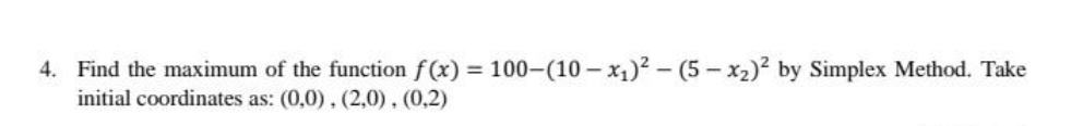 4. Find the maximum of the function f(x) = 100-(10 – x1)? – (5 – x2)² by Simplex Method. Take
initial coordinates as: (0,0), (2,0), (0,2)
