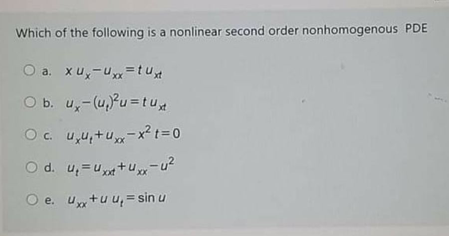 Which of the following is a nonlinear second order nonhomogenous PDE
O a. xux-Uxx =tu
O b. u,-(u,?u =tu
O c. u,u,+u-x²t=0
d. u, =u+u
,x-u?
O e. u+u u,= sin u
