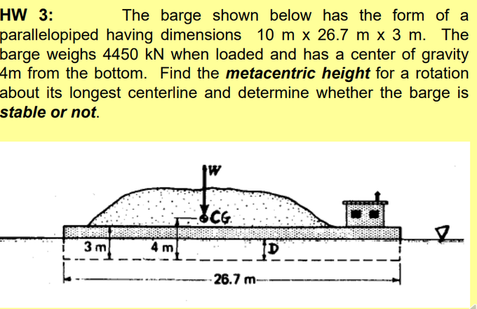 HW 3:
The barge shown below has the form of a
parallelopiped having dimensions 10 m x 26.7 m x 3 m. The
barge weighs 4450 kN when loaded and has a center of gravity
4m from the bottom. Find the metacentric height for a rotation
about its longest centerline and determine whether the barge is
stable or not.
tw
3 m
4 m
-26.7 m-
