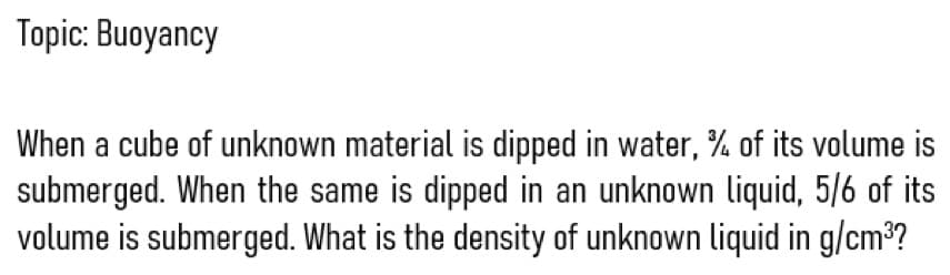 Topic: Buoyancy
When a cube of unknown material is dipped in water, % of its volume is
submerged. When the same is dipped in an unknown liquid, 5/6 of its
volume is submerged. What is the density of unknown liquid in g/cm³?
