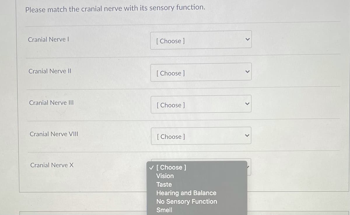 Please match the cranial nerve with its sensory function.
Cranial Nerve I
[ Choose ]
Cranial Nerve II
[ Choose ]
Cranial Nerve II
[ Choose ]
Cranial Nerve VIII
[ Choose ]
Cranial Nerve X
V [ Choose ]
Vision
Taste
Hearing and Balance
No Sensory Function
Smell
