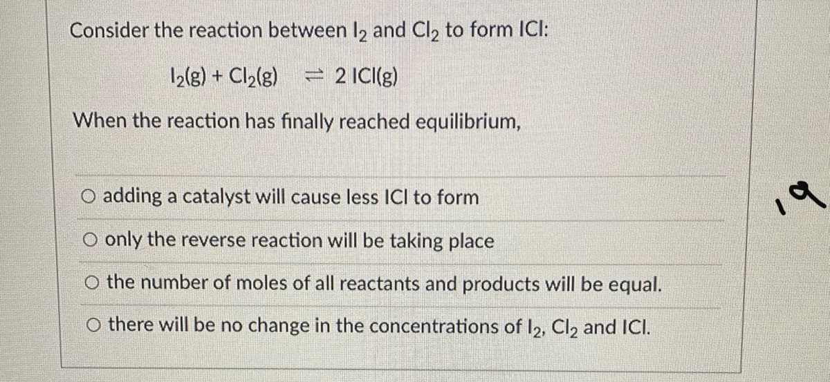 Consider the reaction between l2 and Cl, to form ICI:
12(g) + Cl2(g)
= 2 ICI(g)
When the reaction has finally reached equilibrium,
adding a catalyst will cause less ICI to form
O only the reverse reaction will be taking place
O the number of moles of all reactants and products will be equal.
O there will be no change in the concentrations of I2, Cl2 and ICI.
