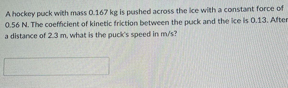 A hockey puck with mass 0.167 kg is pushed across the ice with a constant force of
0.56 N. The coefficient of kinetic friction between the puck and the ice is 0.13. After
a distance of 2.3 m, what is the puck's speed in m/s?

