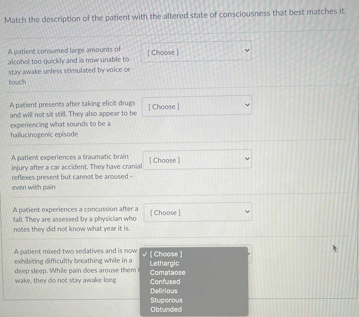 Match the description of the patient with the altered state of consciousness that best matches it.
A patient consumed large amounts of
alcohol too quickly and is now unable to
stay awake unless stimulated by voice or
[ Choose ]
touch
A patient presents after taking elicit drugs
and will not sit still. They also appear to be
[ Choose ]
experiencing what sounds to be a
hallucinogenic episode
A patient experiences a traumatic brain
injury after a car accident. They have cranial
reflexes present but cannot be aroused -
[ Choose ]
even with pain
A patient experiences a concussion after a
fall. They are assessed by a physician who
notes they did not know what year it is.
[ Choose ]
A patient mixed two sedatives and is now
V [ Choose ]
Lethargic
exhibiting difficultly breathing while in a
deep sleep. While pain does arouse them t
wake, they do not stay awake long
Comataose
Confused
Delirious
Stuporous
Obtunded
