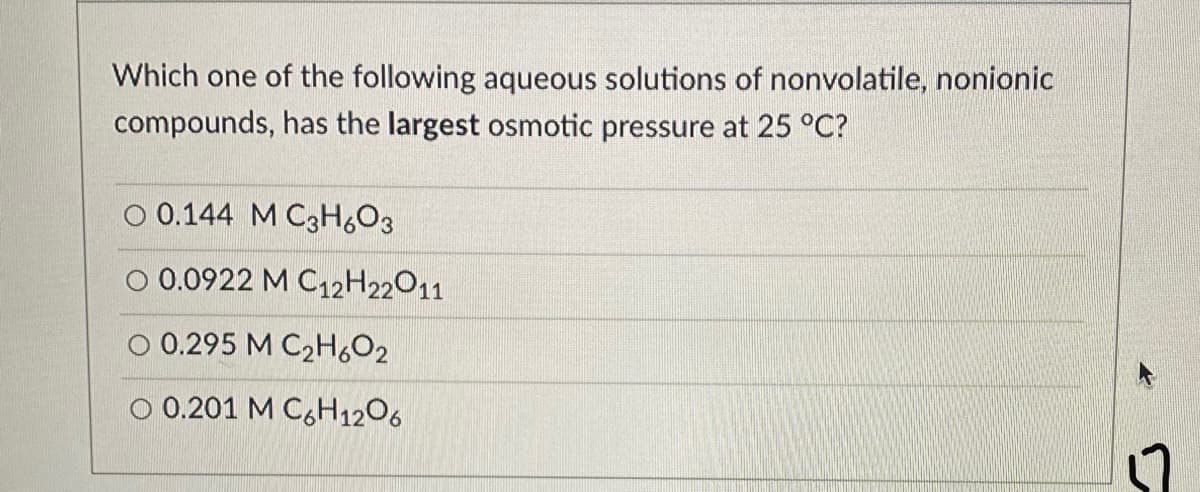 Which one of the following aqueous solutions of nonvolatile, nonionic
compounds, has the largest osmotic pressure at 25 °C?
O 0.144 M C3H,O3
O 0.0922 M C12H22011
O 0.295 M C2H6O2
0.201 M C6H1206
