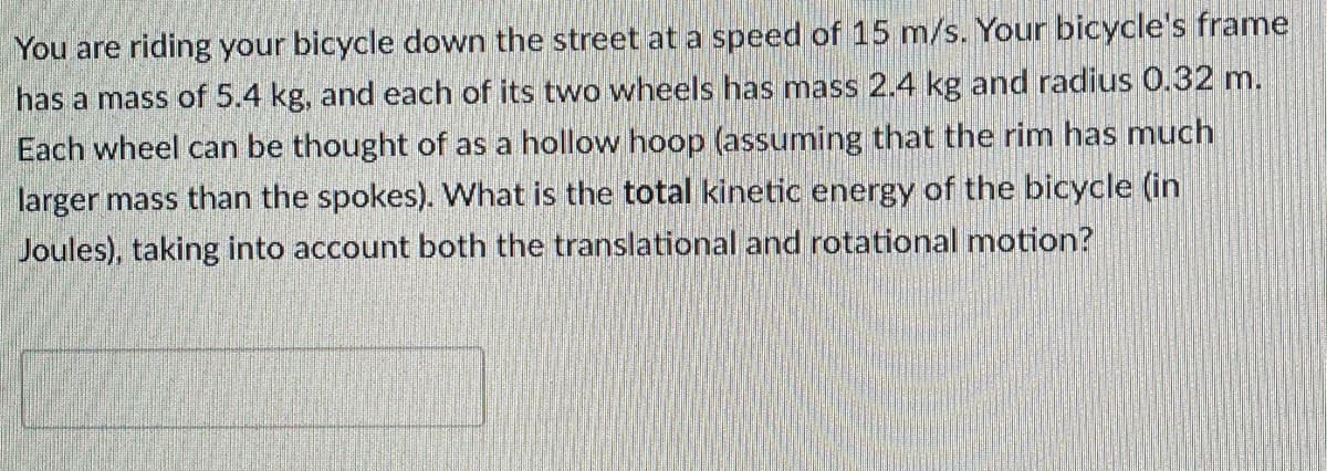 You are riding your bicycle down the street at a speed of 15 m/s. Your bicycle's frame
has a mass of 5.4 kg, and each of its two wheels has mass 2.4 kg and radius 0.32 m.
Each wheel can be thought of as a hollow hoop (assuming that the rim has much
larger mass than the spokes). What is the total kinetic energy of the bicycle (in
Joules), taking into account both the translational and rotational motion?
