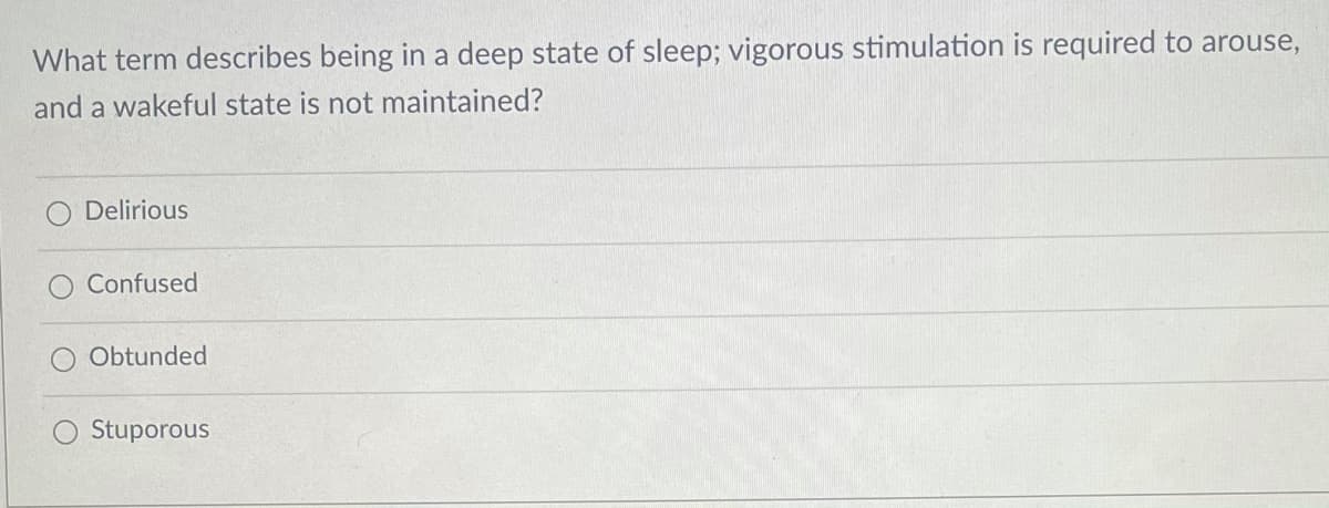 What term describes being in a deep state of sleep; vigorous stimulation is required to arouse,
and a wakeful state is not maintained?
Delirious
Confused
Obtunded
Stuporous
