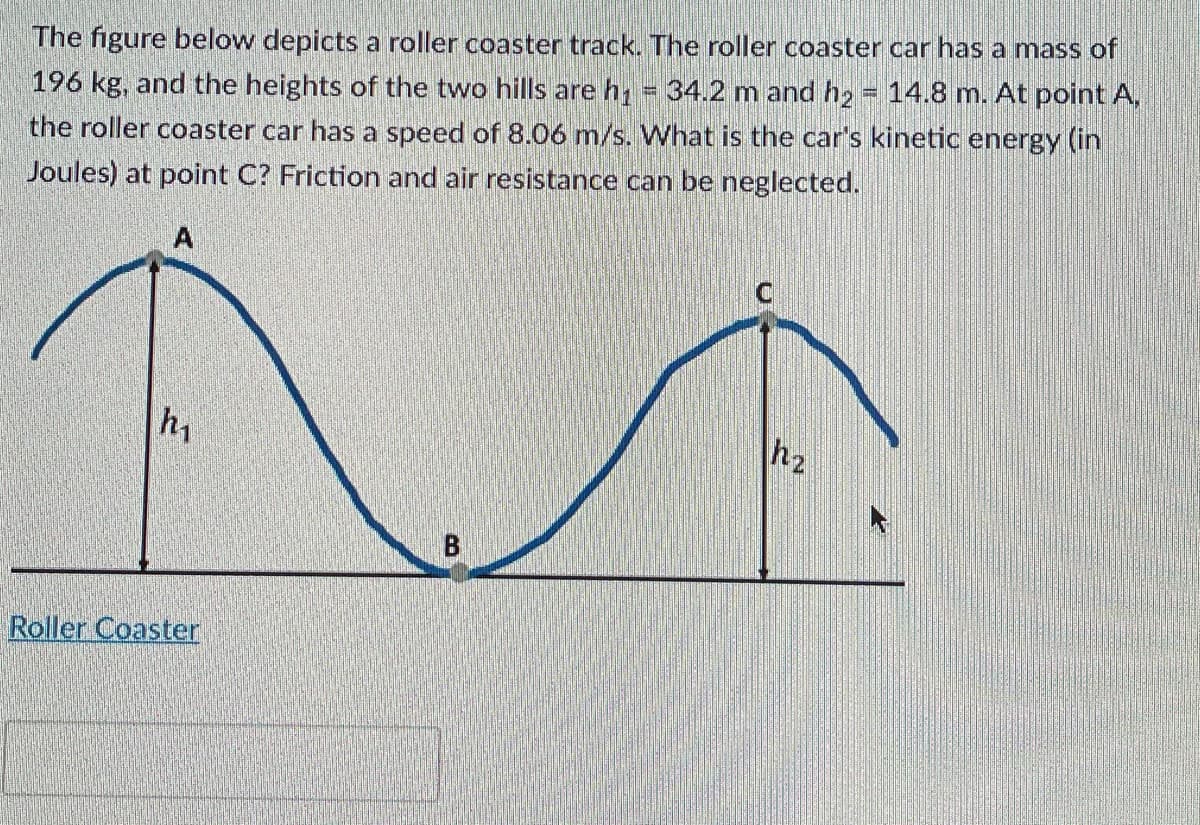 The figure below depicts a roller coaster track. The roller coaster car has a mass of
196 kg, and the heights of the two hills are h = 34.2 m and h2 = 14.8 m. At point A,
the roller coaster car has a speed of 8.06 m/s. What is the car's kinetic energy (in
Joules) at point C? Friction and air resistance can be neglected.
A
hy
Roller Coaster
