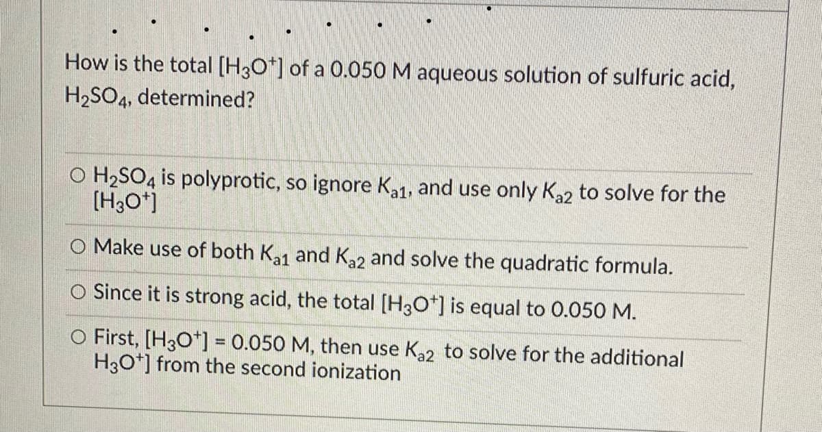 How is the total [H30*] of a 0.050 M aqueous solution of sulfuric acid,
H2SO4, determined?
O H2SO4 is polyprotic, so ignore Ka1, and use only K22 to solve for the
(H3O*]
O Make use of both Ka1 and K2 and solve the quadratic formula.
O Since it is strong acid, the total [H3O*] is equal to 0.050 M.
O First, [H3O*] = 0.050 M, then use K2 to solve for the additional
H3O*] from the second ionization
