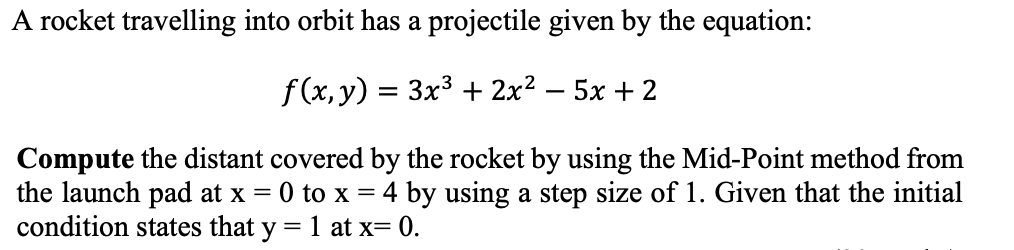 A rocket travelling into orbit has a projectile given by the equation:
f (x, y) = 3x3 + 2x2 – 5x + 2
Compute the distant covered by the rocket by using the Mid-Point method from
the launch pad at x = 0 to x = 4 by using a step size of 1. Given that the initial
condition states that y = 1 at x= 0.
