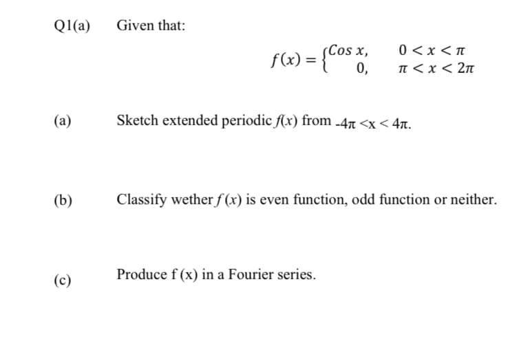 Q1(a)
Given that:
f(x) = {co* %,
0 <x < n
%3D
0,
n < x < 2n
(а)
Sketch extended periodic Ax) from -47 <x < 4.
(b)
Classify wether f (x) is even function, odd function or neither.
(c)
Produce f (x) in a Fourier series.
