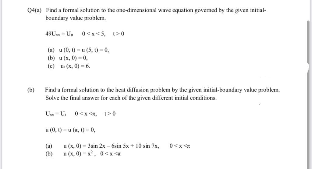 Q4(a) Find a formal solution to the one-dimensional wave equation governed by the given initial-
boundary value problem.
49UXX = Utt
0 <x< 5, t>0
(a) u (0, t) =u (5, t) = 0,
(b) и (х, 0) — 0,
(с) u (х, 0) 6.
(b)
Find a formal solution to the heat diffusion problem by the given initial-boundary value problem.
Solve the final answer for each of the given different initial conditions.
Uxx = Ut
0 <x <T,
t>0
u (0, t) = u (n, t) = 0,
0<x <n
u (x, 0) = 3sin 2x - 6sin 5x + 10 sin 7x,
и (х, 0) %3D х?, 0<x <л
(а)
(b)
