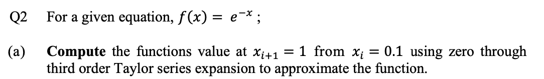 Q2 For a given equation, f(x) = e-*;
(a)
Compute the functions value at xi41
= 1 from xi
0.1 using zero through
third order Taylor series expansion to approximate the function.
