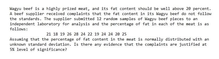 Wagyu beef is a highly prized meat, and its fat content should be well above 20 percent.
A beef supplier received complaints that the fat content in its Wagyu beef do not follow
the standards. The supplier submitted 12 random samples of Wagyu beef pieces to an
independent laboratory for analysis and the percentage of fat in each of the meat is as
follows:
21 18 19 26 28 24 22 19 24 24 20 25
Assuming that the percentage of fat content in the meat is normally distributed with an
unknown standard deviation. Is there any evidence that the complaints are justified at
5% level of significance?
