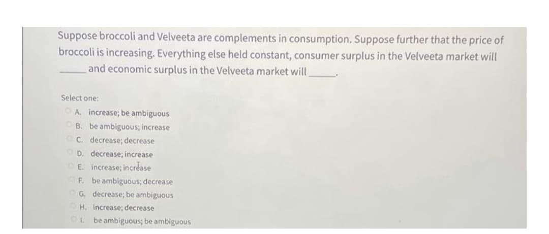 Suppose broccoli and Velveeta are complements in consumption. Suppose further that the price of
broccoli is increasing. Everything else held constant, consumer surplus in the Velveeta market will
and economic surplus in the Velveeta market will
Select one:
O A. increase; be ambiguous
OB. be ambiguous; increase
C. decrease; decrease
O D. decrease; increase
E. increase; increase
F. be ambiguous; decrease
G. decrease; be ambiguous
H. increase; decrease
be ambiguous; be ambiguous
