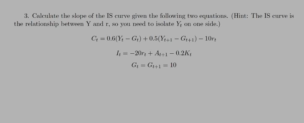 3. Calculate the slope of the IS curve given the following two equations. (Hint: The IS curve is
the relationship between Y and r, so you need to isolate Y; on one side.)
C+ = 0.6(Y; – G+) + 0.5(Y+1 – G+1) – 10rt
It = -20rt + At+1 – 0.2K{
Gt = G+1= 10
