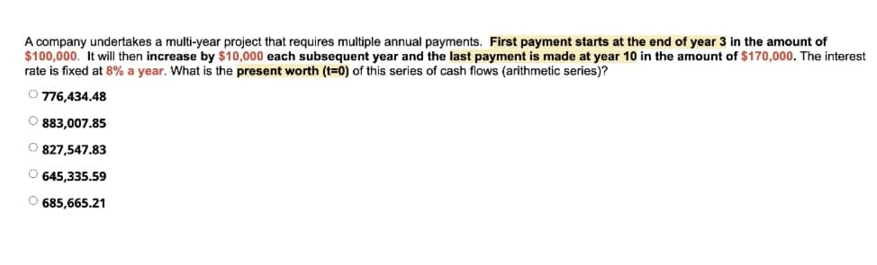 A company undertakes a multi-year project that requires multiple annual payments. First payment starts at the end of year 3 in the amount of
$100,000. It will then increase by $10,000 each subsequent year and the last payment is made at year 10 in the amount of $170,000. The interest
rate is fixed at 8% a year. What is the present worth (t=0) of this series of cash flows (arithmetic series)?
O 776,434.48
O 883,007.85
O 827,547.83
O 645,335.59
O 685,665.21
