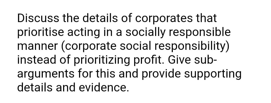 Discuss the details of corporates that
prioritise acting in a socially responsible
manner (corporate social responsibility)
instead of prioritizing profit. Give sub-
arguments for this and provide supporting
details and evidence.
