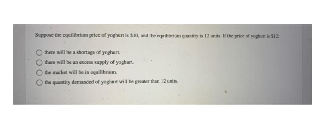 Suppose the equilibrium price of yoghurt is $10, and the equilibrium quantity is 12 units. If the price of yoghurt is $12:
there will be a shortage of yoghurt.
there will be an excess supply of yoghurt.
the market will be in equilibrium.
the quantity demanded of yoghurt will be greater than 12 units.
