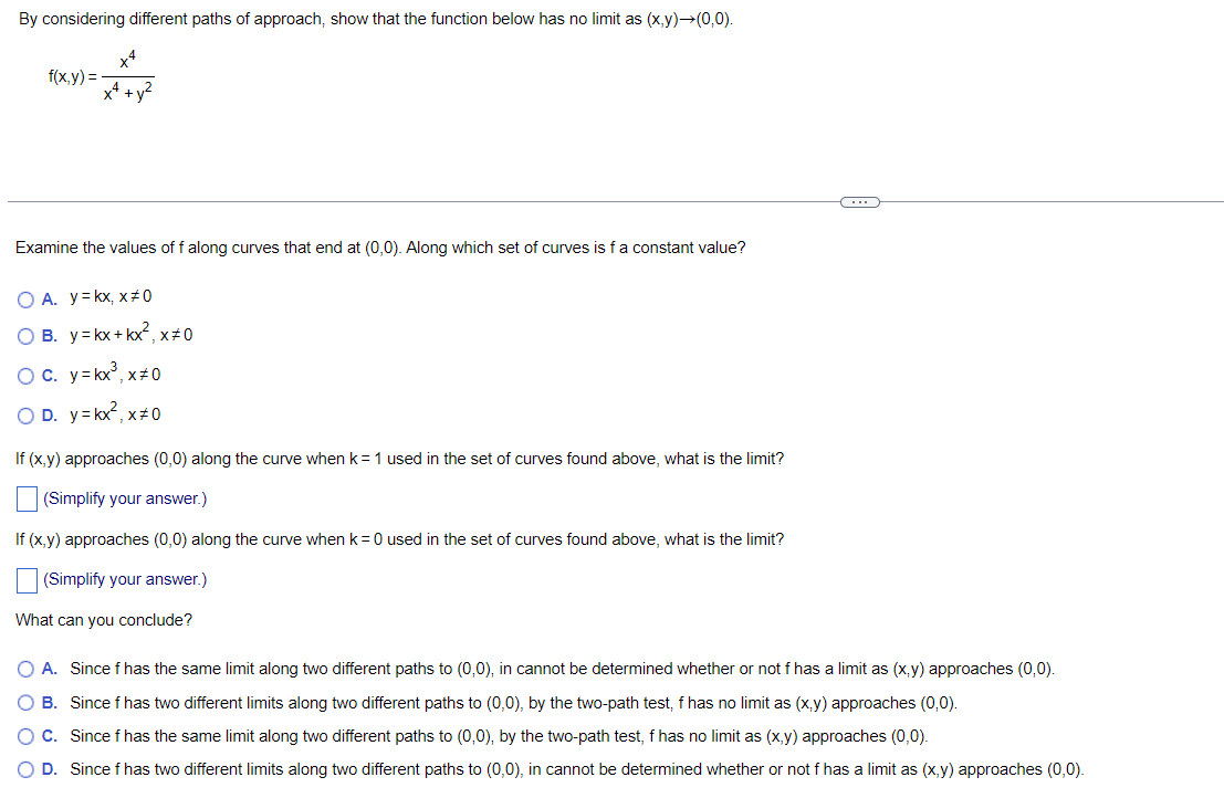 By considering different paths of approach, show that the function below has no limit as (x,y) →(0,0).
x4
f(x,y)=
x² + y²
Examine the values of f along curves that end at (0,0). Along which set of curves is f a constant value?
O A. y=kx, x#0
OB. y = kx + kx², x#0
OC. y=kx³, x#0
O D. y=kx²,x=0
If (x,y) approaches (0,0) along the curve when k = 1 used in the set of curves found above, what is the limit?
(Simplify your answer.)
If (x,y) approaches (0,0) along the curve when k = 0 used in the set of curves found above, what is the limit?
(Simplify your answer.)
What can you conclude?
C
O A. Since f has the same limit along two different paths to (0,0), in cannot be determined whether or not f has a limit as (x,y) approaches (0,0).
O B. Since f has two different limits along two different paths to (0,0), by the two-path test, f has no limit as (x,y) approaches (0,0).
O C. Since f has the same limit along two different paths to (0,0), by the two-path test, f has no limit as (x,y) approaches (0,0).
O D. Since f has two different limits along two different paths to (0,0), in cannot be determined whether or not f has a limit as (x,y) approaches (0,0).