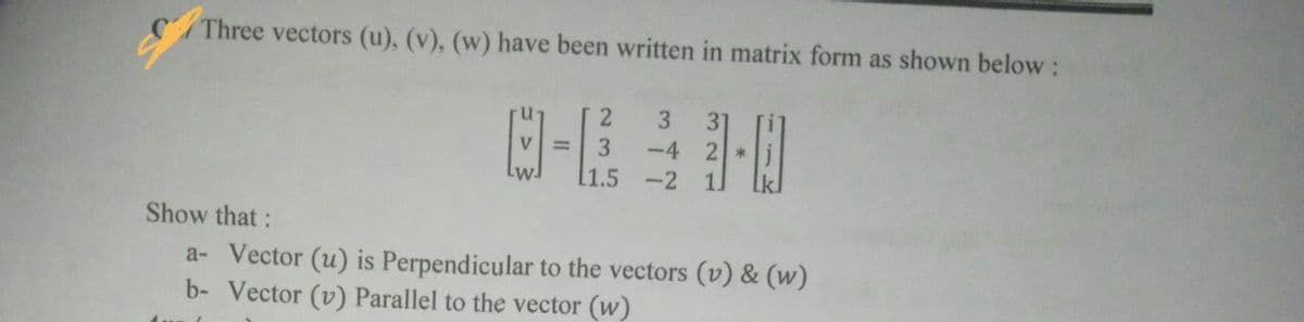 Three vectors (u), (v), (w) have been written in matrix form as shown below:
2.
3
31
V =
-4 2
[1.5 -2
3
Show that:
a- Vector (u) is Perpendicular to the vectors (v) & (w)
b- Vector (v) Parallel to the vector (w)
