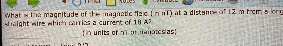 What is the magnitude of the magnetic field (in nT) at a distance of 12 m from a long
straight wire which carries a current of 18 A?
(in units of nT or nanoteslas)
Tries O/2
