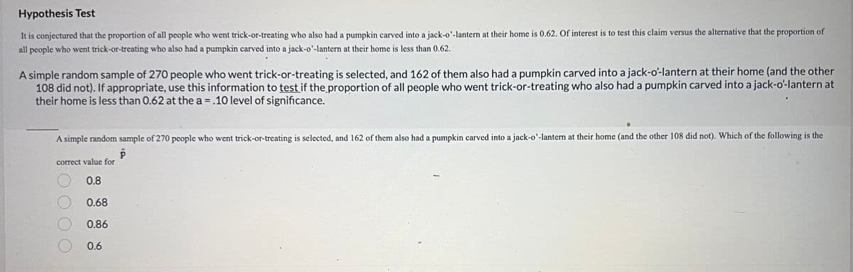 Hypothesis Test
It is conjectured that the proportion of all people who went trick-or-treating who also had a pumpkin carved into a jack-o'-lantern at their home is 0.62. Of interest is to test this claim versus the alternative that the proportion of
all people who went trick-or-treating who also had a pumpkin carved into a jack-o'-lantern at their home is less than 0.62.
A simple random sample of 270 people who went trick-or-treating is selected, and 162 of them also had a pumpkin carved into a jack-o'-lantern at their home (and the other
108 did not). If appropriate, use this information to test if the proportion of all people who went trick-or-treating who also had a pumpkin carved into a jack-o'-lantern at
their home is less than 0.62 at the a = .10 level of significance.
A simple random sample of 270 people who went trick-or-treating is selected, and 162 of them also had a pumpkin carved into a jack-o'-lantern at their home (and the other 108 did not). Which of the following is the
P
correct value for
0.8
0.68
0.86
0.6