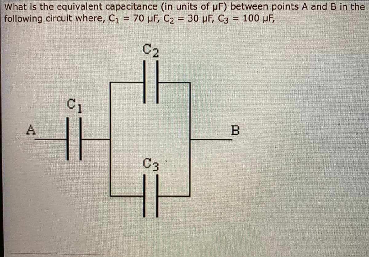 What is the equivalent capacitance (in units of pF) between points A and B in the
following circuit where, C1 = 70 µF, C2 = 30 pF, C3 = 100 pF,
%3D
%3D
%3D
C2
C1
B
C3
