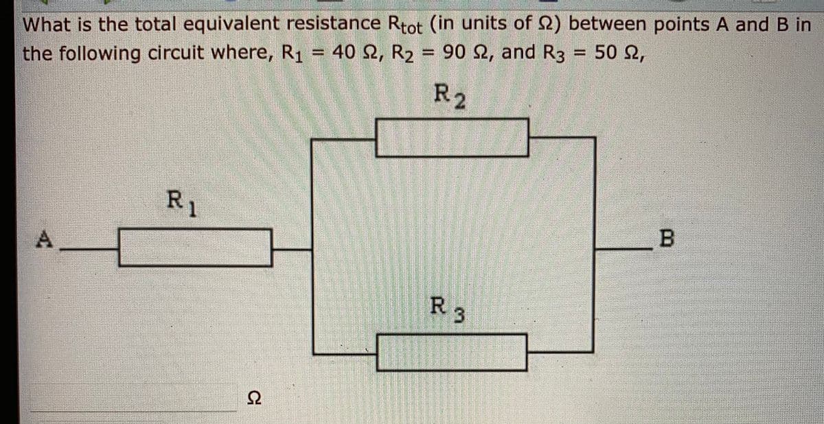 What is the total equivalent resistance Rtot (in units of 2) between points A and B in
the following circuit where, R1 = 40 Q, R2 = 90 2, and R3 = 50 2,
R2
RI
R 3
A.
