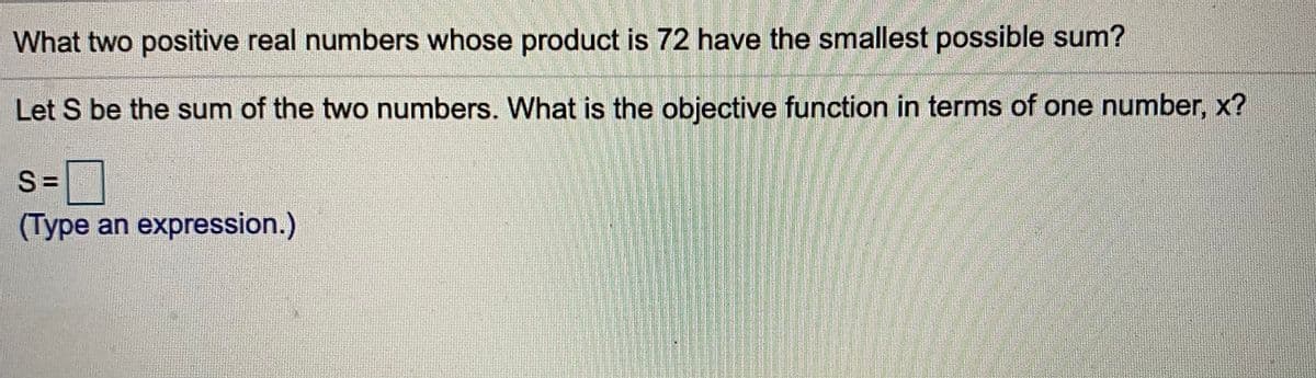 What two positive real numbers whose product is 72 have the smallest possible sum?
Let S be the sum of the two numbers. What is the objective function in terms of one number, x?
S =
(Type an expression.)
