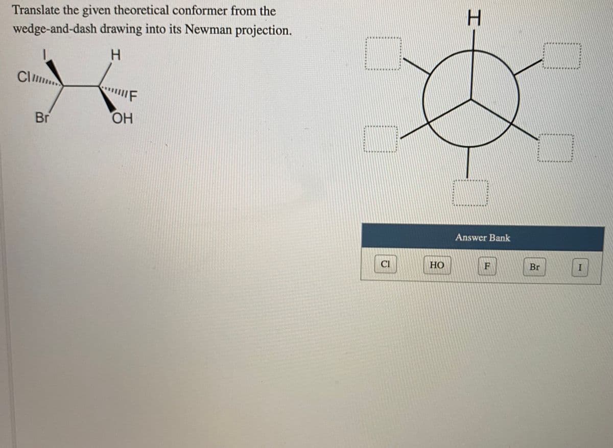 Translate the given theoretical conformer from the
wedge-and-dash drawing into its Newman projection.
H.
Clm
IF
Br
ОН
Answer Bank
Cl
Но
Br
I
